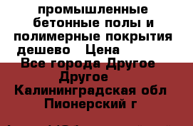 промышленные бетонные полы и полимерные покрытия дешево › Цена ­ 1 008 - Все города Другое » Другое   . Калининградская обл.,Пионерский г.